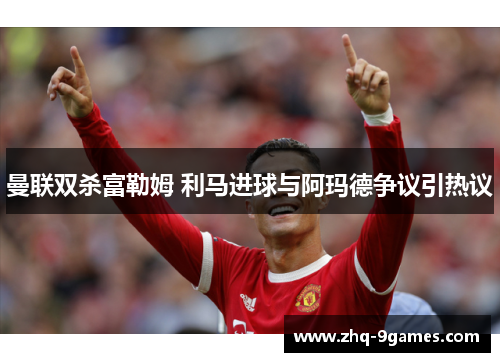 曼联双杀富勒姆 利马进球与阿玛德争议引热议