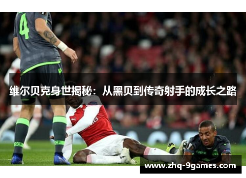 维尔贝克身世揭秘：从黑贝到传奇射手的成长之路