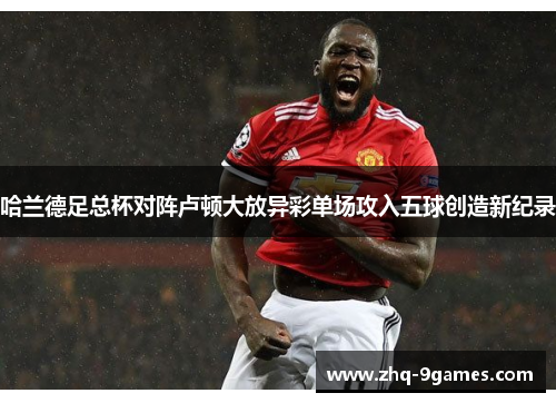 哈兰德足总杯对阵卢顿大放异彩单场攻入五球创造新纪录
