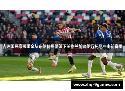 吉达国民豪掷重金从布伦特福德签下英格兰前锋伊万托尼冲击新赛季