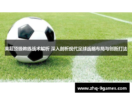 英超顶级教练战术解析 深入剖析现代足球战略布局与创新打法